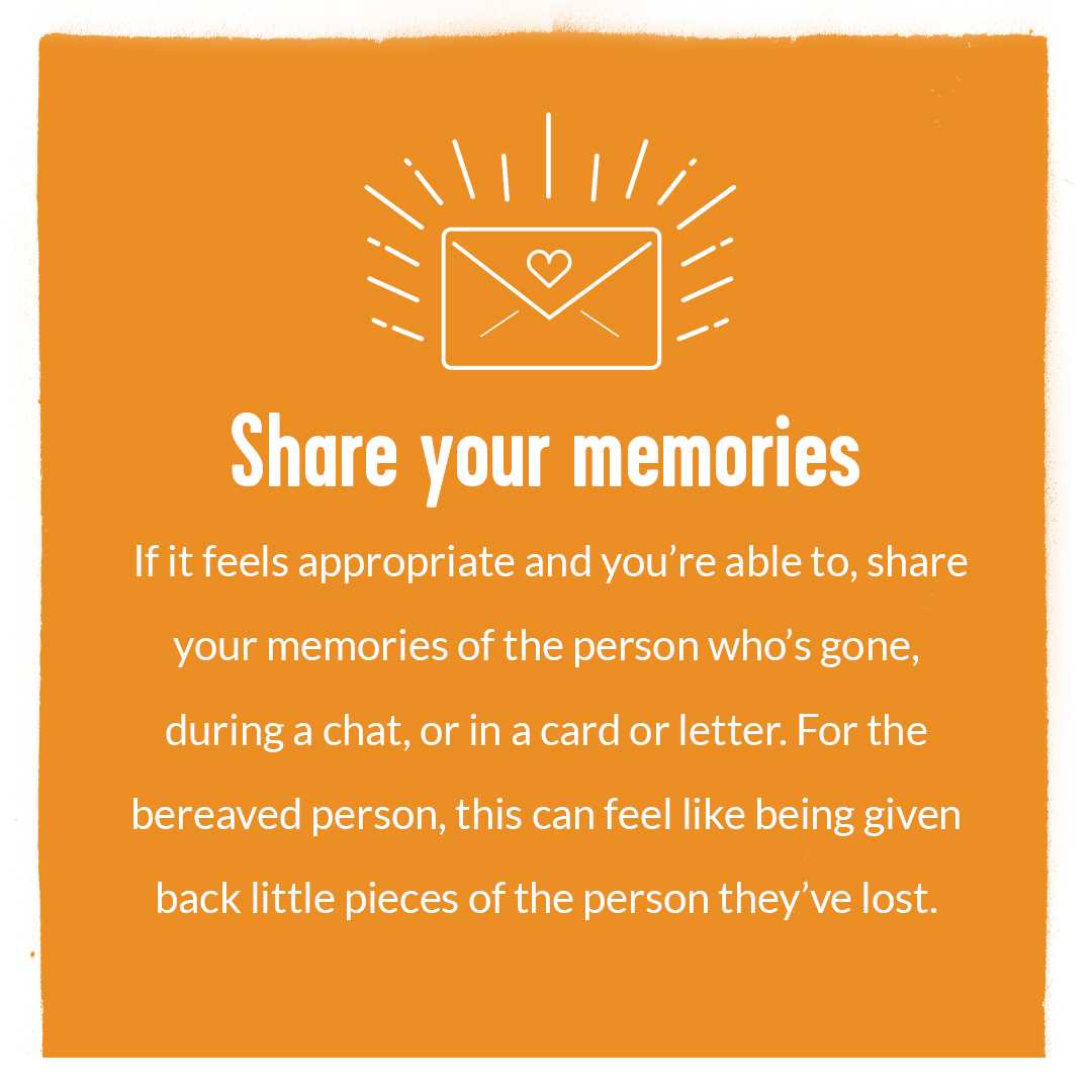The headline 'Share Your Memories' with text underneath' If it feels appropriate and you're able to, share your memories of the person who's gone during a chat, or in a card or letter. For the bereaved person, this can feel like being given back little pieces of the person they've lost'