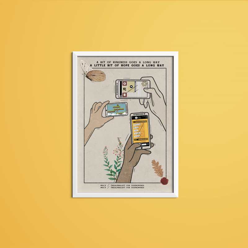 A print by Macy in her TheAlphaLoft style sits in a white frame. The print is on a parchment with text at the top which reads: A bit of kindness goes a long way, a little bit of hope goes a long way. To the left of the text is a butterfly. Underneath are three hands holding phones. one is playing a game, another music and another messaging someone. Underneath one hand is some green leaves. At the bottom of the print it reads: Macy / TheAlphaLoft / For YoungMinds.