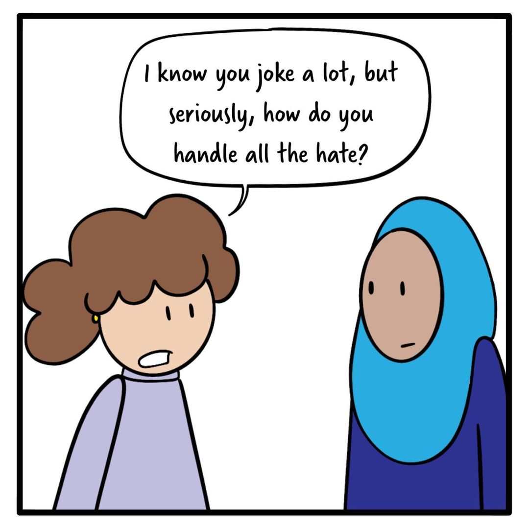 An illustration by Huda Fahmy of two females in conversation, on a white background. One is wearing blue clothes and a blue headscarf and the other is wearing purple and has curly hair. They both look concerned. A speech bubble from the female with curly hair reads: I know you joke a lot, but seriously, how do you handle all the hate?